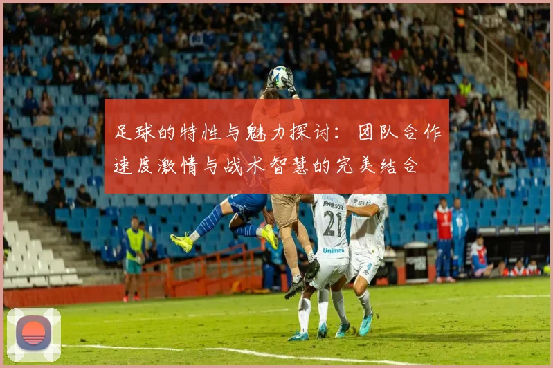 足球的特性与魅力探讨：团队合作速度激情与战术智慧的完美结合