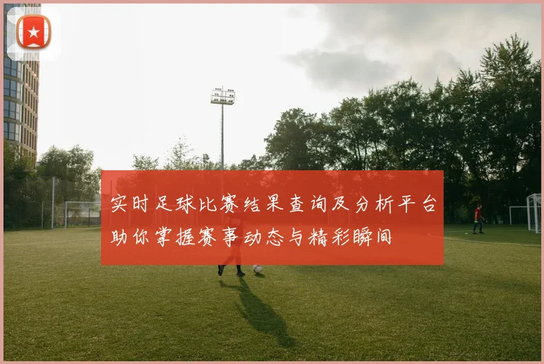 实时足球比赛结果查询及分析平台助你掌握赛事动态与精彩瞬间