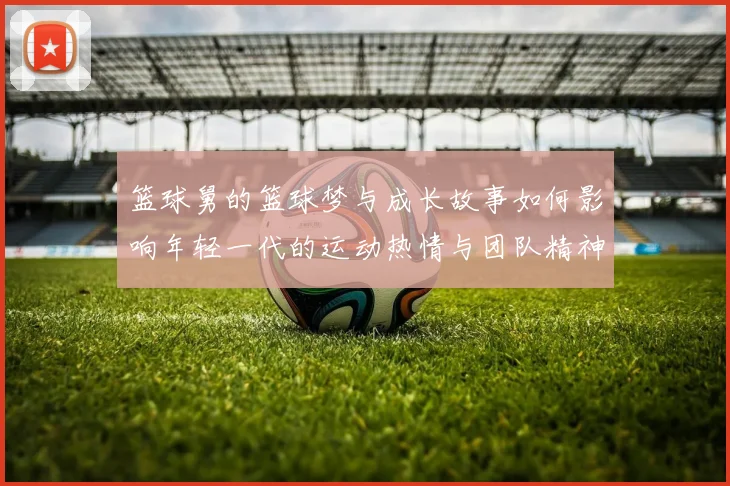 篮球舅的篮球梦与成长故事如何影响年轻一代的运动热情与团队精神
