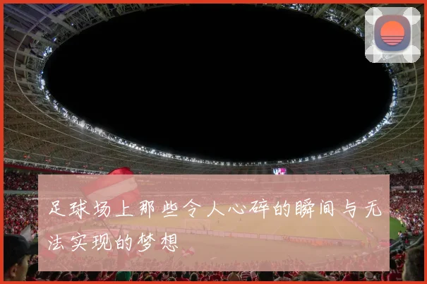 足球场上那些令人心碎的瞬间与无法实现的梦想