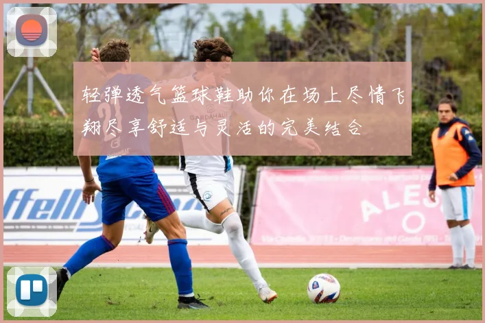 轻弹透气篮球鞋助你在场上尽情飞翔尽享舒适与灵活的完美结合