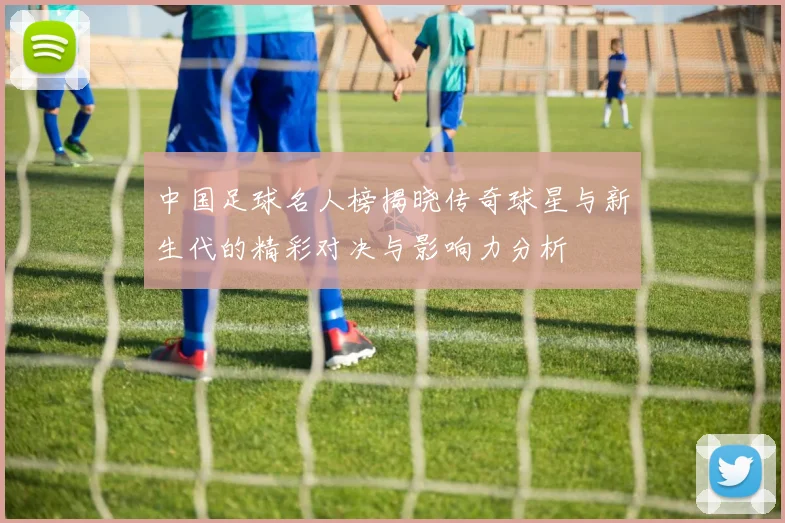 中国足球名人榜揭晓传奇球星与新生代的精彩对决与影响力分析