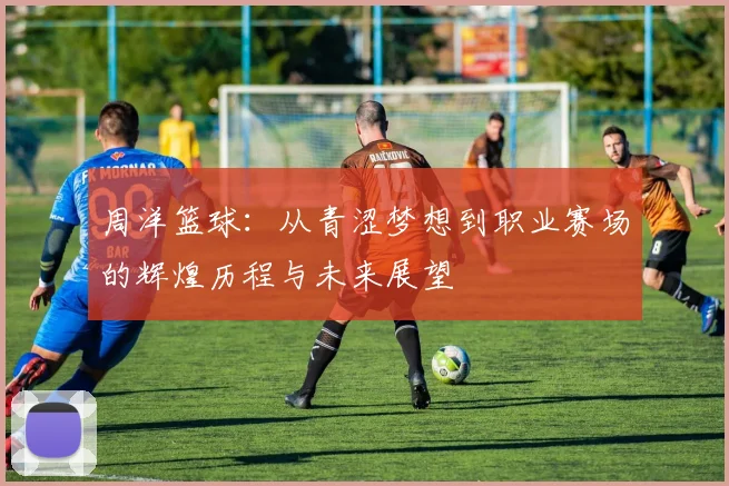 周洋篮球：从青涩梦想到职业赛场的辉煌历程与未来展望